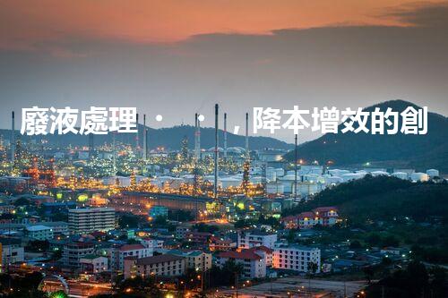 廢液處理，降本增效的創(chuàng)新實(shí)踐